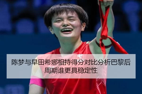 陈梦与早田希娜相持得分对比分析巴黎后周期谁更具稳定性